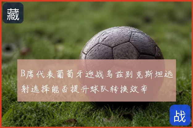 B席代表葡萄牙迎战乌兹别克斯坦远射选择能否提升球队转换效率